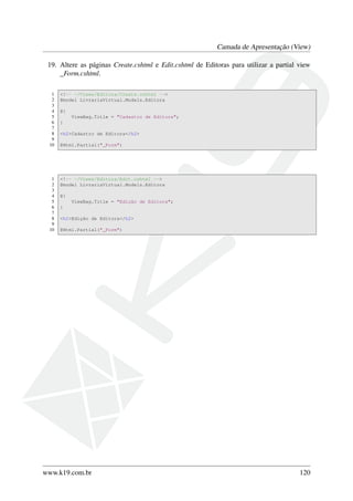 Camada de Apresentação (View)
19. Altere as páginas Create.cshtml e Edit.cshtml de Editoras para utilizar a partial view
_Form.cshtml.
1 <!-- ~/Views/Editora/Create.cshtml -->
2 @model LivrariaVirtual.Models.Editora
3
4 @{
5 ViewBag.Title = "Cadastro de Editora";
6 }
7
8 <h2>Cadastro de Editora</h2>
9
10 @Html.Partial("_Form")
1 <!-- ~/Views/Editora/Edit.cshtml -->
2 @model LivrariaVirtual.Models.Editora
3
4 @{
5 ViewBag.Title = "Edição de Editora";
6 }
7
8 <h2>Edição de Editora</h2>
9
10 @Html.Partial("_Form")
www.k19.com.br 120
 