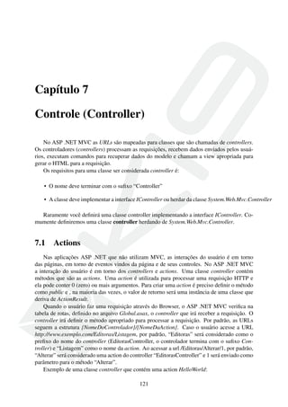 Capítulo 7
Controle (Controller)
No ASP .NET MVC as URLs são mapeadas para classes que são chamadas de controllers.
Os controladores (controllers) processam as requisições, recebem dados enviados pelos usuá-
rios, executam comandos para recuperar dados do modelo e chamam a view apropriada para
gerar o HTML para a requisição.
Os requisitos para uma classe ser considerada controller é:
• O nome deve terminar com o suﬁxo “Controller”
• A classe deve implementar a interface IController ou herdar da classe System.Web.Mvc.Controller
Raramente você deﬁnirá uma classe controller implementando a interface IController. Co-
mumente deﬁniremos uma classe controller herdando de System.Web.Mvc.Controller.
7.1 Actions
Nas aplicações ASP .NET que não utilizam MVC, as interações do usuário é em torno
das páginas, em torno de eventos vindos da página e de seus controles. No ASP .NET MVC
a interação do usuário é em torno dos controllers e actions. Uma classe controller contém
métodos que são as actions. Uma action é utilizada para processar uma requisição HTTP e
ela pode conter 0 (zero) ou mais argumentos. Para criar uma action é preciso deﬁnir o método
como public e , na maioria das vezes, o valor de retorno será uma instância de uma classe que
deriva de ActionResult.
Quando o usuário faz uma requisição através do Browser, o ASP .NET MVC veriﬁca na
tabela de rotas, deﬁnido no arquivo Global.asax, o controller que irá receber a requisição. O
controller irá deﬁnir o método apropriado para processar a requisição. Por padrão, as URLs
seguem a estrutura {NomeDoControlador}/{NomeDaAction}. Caso o usuário acesse a URL
http://www.exemplo.com/Editoras/Listagem, por padrão, “Editoras” será considerado como o
preﬁxo do nome do controller (EditorasController, o controlador termina com o suﬁxo Con-
troller) e “Listagem” como o nome da action. Ao acessar a url /Editoras/Alterar/1, por padrão,
“Alterar” será considerado uma action do controller “EditorasController” e 1 será enviado como
parâmetro para o método “Alterar”.
Exemplo de uma classe controller que contém uma action HelloWorld:
121
 