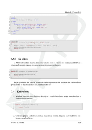 Controle (Controller)
1 <html>
2 <head>
3 <title>Cadastro de Editora</title>
4 </head>
5 <body>
6 <form action="/Editoras/Salva" method="post">
7 Nome: <input type="text" name="nome"/>
8 Email: <input type="text" name="email"/>
9 <input type="submit" />
10 </form>
11 </body>
12 </html>
1 [HttpPost]
2 public ActionResult Salva(string nome, string email)
3 {
4 Editora editora = new Editora { Nome = nome, Email = email };
5 editoraRepository.Adiciona(editora);
6 return View();
7 }
7.3.2 Por objeto
O ASP.NET também é capaz de montar objetos com os valores dos parâmetros HTTP en-
viados pelo usuário e passá-los como argumento aos controladores.
1 [HttpPost]
2 public ActionResult Salva(Editora e)
3 {
4 editoraRepository.Adiciona(e);
5 return View();
6 }
As propriedades dos objetos recebidos como argumentos nos métodos dos controladores
precisam ter os mesmos nomes dos parâmetros HTTP.
7.4 Exercícios
1. Adicione no controlador Editoras do projeto LivrariaVirtual uma action para visualizar o
formulário de cadastro.
1 public ActionResult Cadastra()
2 {
3 return View();
4 }
2. Crie uma página Cadastra.cshtml de cadastro de editoras na pasta Views/Editoras con-
forme exemplo abaixo:
www.k19.com.br 124
 