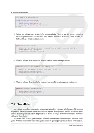 Controle (Controller)
1 <h2>Cadastro de Editoras</h2>
2
3 <form action="/Editoras/Salva">
4 Nome: <input name="nome" />
5 Email: <input name="email" />
6 <input type="submit" value="Enviar" />
7 </form>
3. Deﬁna um método para action Salva no controlador Editoras que irá receber os dados
enviados pelo usuário e adicionará uma editora ao banco de dados. Para receber os
dados, utilize a propriedade Request.
1 public ActionResult Salva()
2 {
3 Editora e = new Editora { Nome = Request["nome"], Email = Request["email"] };
4 editoraRepository.Adiciona(e);
5 return RedirectToAction("index");
6 }
4. Altere o método da action Salva para receber os dados como parâmetro.
1 public ActionResult Salva(string nome, string email)
2 {
3 Editora e = new Editora { Nome = nome, Email = email };
4 editoraRepository.Adiciona(e);
5 return RedirectToAction("index");
6 }
5. Altere o método da action Salva para receber um objeto editora como parâmetro.
1 public ActionResult Salva(Editora e)
2 {
3 editoraRepository.Adiciona(e);
4 return RedirectToAction("index");
5 }
7.5 TempData
Ao efetuar um redirecionamento, uma nova requisição é efetuada pelo browser. Nesta nova
requisição não temos mais acesso aos dados e objetos da requisição anterior ao redireciona-
mento. Caso haja a necessidade de preservar os dados ao longo do redirecionamento podemos
utilizar o TempData.
Ao salvar uma Editora, por exemplo, efetuamos um redirecionamento para a tela de lista-
gem. Podemos acrescentar uma mensagem indicando que a operação foi efetuada com sucesso.
125 K19 Treinamentos
 