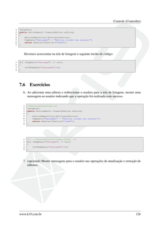 Controle (Controller)
1 [HttpPost]
2 public ActionResult Create(Editora editora)
3 {
4 editoraRepository.Adiciona(editora);
5 TempData["mensagem"] = "Editora criada com sucesso!";
6 return RedirectToAction("Index");
7 }
Devemos acrescentar na tela de listagem o seguinte trecho de código:
1 @if (TempData["mensagem"] != null)
2 {
3 <p>@TempData["mensagem"]</p>
4 }
7.6 Exercícios
6. Ao adicionar uma editora e redirecionar o usuário para a tela de listagem, mostre uma
mensagem ao usuário indicando que a operação foi realizada com sucesso.
1 //EditorasController.cs
2 [HttpPost]
3 public ActionResult Create(Editora editora)
4 {
5 editoraRepository.Adiciona(editora);
6 TempData["mensagem"] = "Editora criada com sucesso!";
7 return RedirectToAction("Index");
8 }
1 <!-- ~/Views/Editoras/Index.cshtml -->
2 @if (TempData["mensagem"] != null)
3 {
4 <p>@TempData["mensagem"]</p>
5 }
7. (opcional) Mostre mensagens para o usuário nas operações de atualização e remoção de
editoras.
www.k19.com.br 126
 
