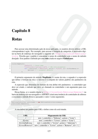 Capítulo 8
Rotas
Para acessar uma determinada ação da nossa aplicação, os usuários devem utilizar a URL
correspondente à ação. Por exemplo, para acessar a listagem de categorias, é necessário digi-
tar na barra de endereço do navegador a seguinte url: http://localhost/Editoras/
Lista. Perceba que o padrão é concatenar o nome do controlador com o nome do método
desejado. Esse padrão é deﬁnido por uma rota criada no arquivo Global.asax.
1 routes.MapRoute(
2 "Default", // Route name
3 "{controller}/{action}/{id}", // URL with parameters
4 new { controller = "Editoras", action = "Lista", id = UrlParameter.←
Optional } // Parameter defaults
5 );
O primeiro argumento do método MapRoute é o nome da rota, o segundo é a expressão
que deﬁne o formato da rota e o terceiro é o conjunto de valores padrões dos parâmetros da
rota.
A expressão que determina do formato da rota deﬁne três parâmetros: o controlador que
deve ser criado, o método que deve ser chamado no controlador e um argumento para esse
método.
Dessa forma, se o usuário digitar a http://localhost/Editoras/Remove/1 na
barra de endereço do seu navegador o ASP.NET criará uma instância do controlador de editoras
e executará o método Remove passando o valor 1 como argumento.
1 EditorasController controlador = new EditorasController(conexao);
2 controlador.Remove(1);
A rota deﬁne um padrão para URL e deﬁne como ela será tratada.
URL Mapeamento da URL
/ new { controller = "Editoras", action = "Lista"}
/Livros new { controller = "Livros", action = "Lista"}
/Livros/Adiciona new { controller = "Livros", action = "Adiciona"}
/Livros/Remove/1 new { controller = "Livros", action = "Remove", id = 1 }
127
 