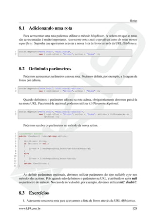 Rotas
8.1 Adicionando uma rota
Para acrescentar uma rota podemos utilizar o método MapRoute. A ordem em que as rotas
são acrescentadas é muito importante. Acrescente rotas mais especíﬁcas antes de rotas menos
especíﬁcas. Suponha que queiramos acessar a nossa lista de livros através da URL /Biblioteca.
1 routes.MapRoute("Nova Rota", "Biblioteca",
2 new { controller = "Livros", action = "Index" });
8.2 Deﬁnindo parâmetros
Podemos acrescentar parâmetros a nossa rota. Podemos deﬁnir, por exemplo, a listagem de
livros por editora.
1 routes.MapRoute("Nova Rota", "Biblioteca/{editora}",
2 new { controller = "Livros", action = "Index" });
Quando deﬁnimos o parâmetro editora na rota acima, obrigatoriamente devemos passá-la
na nossa URL. Para torná-la opcional, podemos utilizar UrlParameter.Optional.
1 routes.MapRoute("Nova Rota", "Biblioteca/{editora}",
2 new { controller = "Livros", action = "Index", editora = UrlParameter.←
Optional });
Podemos receber os parâmetros no método da nossa action.
1 //parâmetro editora
2 public ViewResult Index(string editora)
3 {
4 List<Livro> livros;
5 if (editora != null)
6 {
7 livros = livroRepository.BuscaPorEditora(editora);
8 }
9 else
10 {
11 livros = livroRepository.BuscaTodas();
12 }
13 return View(livros);
14 }
Ao deﬁnir parâmetros opcionais, devemos utilizar parâmetros do tipo nullable type nos
métodos das actions. Pois quando não deﬁnimos o parâmetro na URL, é atribuído o valor null
ao parâmetro do método. No caso de int e double, por exemplo, devemos utilizar int?, double?.
8.3 Exercícios
1. Acrescente uma nova rota para acessarmos a lista de livros através da URL /Biblioteca.
www.k19.com.br 128
 