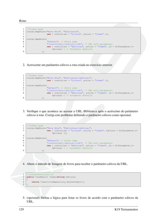 Rotas
1 //Global.asax
2 routes.MapRoute("Nova Rota", "Biblioteca",
3 new { controller = "Livros", action = "Index" });
4
5 routes.MapRoute(
6 "Default", // Route name
7 "{controller}/{action}/{id}", // URL with parameters
8 new { controller = "Editoras", action = "Index", id = UrlParameter.←
Optional } // Parameter defaults
9 );
2. Acrescente um parâmetro editora a rota criada no exercício anterior.
1 //Global.asax
2 routes.MapRoute("Nova Rota", "Biblioteca/{editora}",
3 new { controller = "Livros", action = "Index" });
4
5 routes.MapRoute(
6 "Default", // Route name
7 "{controller}/{action}/{id}", // URL with parameters
8 new { controller = "Editoras", action = "Index", id = UrlParameter.←
Optional } // Parameter defaults
9 );
3. Veriﬁque o que acontece ao acessar a URL /Biblioteca após o acréscimo do parâmetro
editora à rota. Corrija este problema deﬁnindo o parâmetro editora como opcional.
1 //Global.asax
2 routes.MapRoute("Nova Rota", "Biblioteca/{editora}",
3 new { controller = "Livros", action = "Index", editora = UrlParameter.←
Optional });
4
5 routes.MapRoute(
6 "Default", // Route name
7 "{controller}/{action}/{id}", // URL with parameters
8 new { controller = "Editoras", action = "Index", id = UrlParameter.←
Optional } // Parameter defaults
9 );
4. Altere o método de listagem de livros para receber o parâmetro editora da URL.
1 //LivrosController.cs
2 public ViewResult Index(string editora)
3 {
4 return View(livroRepository.BuscaTodas());
5 }
5. (opcional) Deﬁna a lógica para listar os livros de acordo com o parâmetro editora da
URL.
129 K19 Treinamentos
 