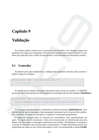 Capítulo 9
Validação
Os usuários podem cometer erros ao preencher um formulário. Por exemplo, esquecer de
preencher um campo que é obrigatório. Os parâmetros enviados pelos usuários devem ser vali-
dados pela aplicação com o intuito de não permitir o armazenamento de informações erradas.
9.1 Controller
O primeiro passo para implementar a validação dos parâmetros enviados pelos usuários é
deﬁnir a lógica de validação.
1 if (editora.Nome == null || editora.Nome.Trim().Length == 0)
2 {
3 // Erro de Validação
4 }
O segundo passo é deﬁnir mensagens informativas para enviar aos usuários. O ASP.NET
possui um objeto especializado no armazenamento de mensagens de erros de validação (ModelState).
1 if (editora.Nome == null || editora.Nome.Trim().Length == 0)
2 {
3 ModelState.AddModelError("Nome", "O preenchimento do campo Nome é obrigatório");
4 }
As mensagens são armazenadas no ModelState através do método AddModelError. Esse
método permite que as mensagens sejam agrupadas logicamente pois ele possui dois parâme-
tros: o primeiro é o grupo da mensagem e o segundo e a mensagem propriamente.
O código de validação pode ser colocado nos controladores, mais especiﬁcamente nas
ações. Se algum erro for encontrado, o ﬂuxo de execução pode ser redirecionado para uma
página .aspx que mostre as mensagens informativas aos usuários. Normalmente, essa página é
a mesma do formulário que foi preenchido incorretamente. O objeto ModelState possui uma
propriedade que indica se erros foram adicionados ou não. Essa propriedade se chama IsValid.
131
 