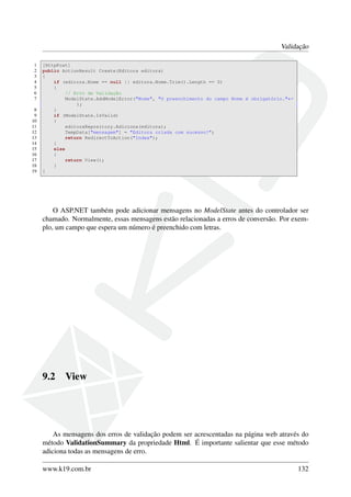 Validação
1 [HttpPost]
2 public ActionResult Create(Editora editora)
3 {
4 if (editora.Nome == null || editora.Nome.Trim().Length == 0)
5 {
6 // Erro de Validação
7 ModelState.AddModelError("Nome", "O preenchimento do campo Nome é obrigatório."←
);
8 }
9 if (ModelState.IsValid)
10 {
11 editoraRepository.Adiciona(editora);
12 TempData["mensagem"] = "Editora criada com sucesso!";
13 return RedirectToAction("Index");
14 }
15 else
16 {
17 return View();
18 }
19 }
O ASP.NET também pode adicionar mensagens no ModelState antes do controlador ser
chamado. Normalmente, essas mensagens estão relacionadas a erros de conversão. Por exem-
plo, um campo que espera um número é preenchido com letras.
9.2 View
As mensagens dos erros de validação podem ser acrescentadas na página web através do
método ValidationSummary da propriedade Html. É importante salientar que esse método
adiciona todas as mensagens de erro.
www.k19.com.br 132
 