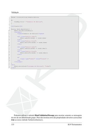 Validação
1 @model LivrariaVirtual.Models.Editora
2
3 @{
4 ViewBag.Title = "Cadastro de Editora";
5 }
6
7 <h2>Create</h2>
8
9 @using (Html.BeginForm()) {
10 @Html.ValidationSummary()
11 <fieldset>
12 <legend>Cadastro de Editora</legend>
13
14 <div class="editor-label">
15 @Html.LabelFor(model => model.Nome)
16 </div>
17 <div class="editor-field">
18 @Html.EditorFor(model => model.Nome)
19 </div>
20
21 <div class="editor-label">
22 @Html.LabelFor(model => model.Email)
23 </div>
24 <div class="editor-field">
25 @Html.EditorFor(model => model.Email)
26 </div>
27
28 <p>
29 <input type="submit" value="Create" />
30 </p>
31 </fieldset>
32 }
33 <div>
34 @Html.ActionLink("Listagem de Editoras", "Index")
35 </div>
Podemos utilizar o método Html.ValidationMessage para mostrar somente as mensagens
de erro de um determinado grupo. Para não mostrar erros das propriedades devemos acrescentar
true ao nosso método ValidationSummary.
133 K19 Treinamentos
 