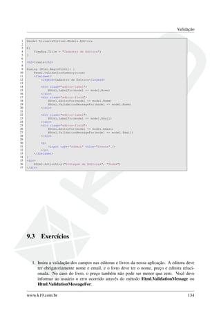 Validação
1 @model LivrariaVirtual.Models.Editora
2
3 @{
4 ViewBag.Title = "Cadastro de Editora";
5 }
6
7 <h2>Create</h2>
8
9 @using (Html.BeginForm()) {
10 @Html.ValidationSummary(true)
11 <fieldset>
12 <legend>Cadastro de Editora</legend>
13
14 <div class="editor-label">
15 @Html.LabelFor(model => model.Nome)
16 </div>
17 <div class="editor-field">
18 @Html.EditorFor(model => model.Nome)
19 @Html.ValidationMessageFor(model => model.Nome)
20 </div>
21
22 <div class="editor-label">
23 @Html.LabelFor(model => model.Email)
24 </div>
25 <div class="editor-field">
26 @Html.EditorFor(model => model.Email)
27 @Html.ValidationMessageFor(model => model.Email)
28 </div>
29
30 <p>
31 <input type="submit" value="Create" />
32 </p>
33 </fieldset>
34 }
35 <div>
36 @Html.ActionLink("Listagem de Editoras", "Index")
37 </div>
9.3 Exercícios
1. Insira a validação dos campos nas editoras e livros da nossa aplicação. A editora deve
ter obrigatoriamente nome e email, e o livro deve ter o nome, preço e editora relaci-
onada. No caso do livro, o preço também não pode ser menor que zero. Você deve
informar ao usuário o erro ocorrido através do método Html.ValidationMessage ou
Html.ValidationMessageFor.
www.k19.com.br 134
 