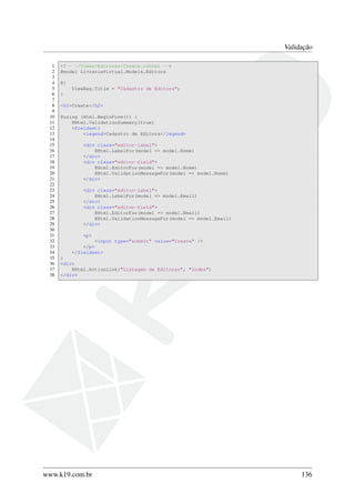 Validação
1 <!-- ~/Views/Editoras/Create.cshtml -->
2 @model LivrariaVirtual.Models.Editora
3
4 @{
5 ViewBag.Title = "Cadastro de Editora";
6 }
7
8 <h2>Create</h2>
9
10 @using (Html.BeginForm()) {
11 @Html.ValidationSummary(true)
12 <fieldset>
13 <legend>Cadastro de Editora</legend>
14
15 <div class="editor-label">
16 @Html.LabelFor(model => model.Nome)
17 </div>
18 <div class="editor-field">
19 @Html.EditorFor(model => model.Nome)
20 @Html.ValidationMessageFor(model => model.Nome)
21 </div>
22
23 <div class="editor-label">
24 @Html.LabelFor(model => model.Email)
25 </div>
26 <div class="editor-field">
27 @Html.EditorFor(model => model.Email)
28 @Html.ValidationMessageFor(model => model.Email)
29 </div>
30
31 <p>
32 <input type="submit" value="Create" />
33 </p>
34 </fieldset>
35 }
36 <div>
37 @Html.ActionLink("Listagem de Editoras", "Index")
38 </div>
www.k19.com.br 136
 