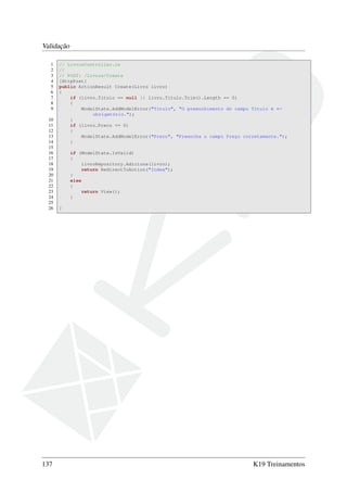 Validação
1 // LivrosController.cs
2 //
3 // POST: /Livros/Create
4 [HttpPost]
5 public ActionResult Create(Livro livro)
6 {
7 if (livro.Titulo == null || livro.Titulo.Trim().Length == 0)
8 {
9 ModelState.AddModelError("Titulo", "O preenchimento do campo Título é ←
obrigatório.");
10 }
11 if (livro.Preco <= 0)
12 {
13 ModelState.AddModelError("Preco", "Preencha o campo Preço corretamente.");
14 }
15
16 if (ModelState.IsValid)
17 {
18 livroRepository.Adiciona(livro);
19 return RedirectToAction("Index");
20 }
21 else
22 {
23 return View();
24 }
25
26 }
137 K19 Treinamentos
 