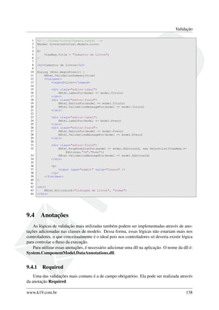 Validação
1 <!-- ~/Views/Livros/Create.cshtml -->
2 @model LivrariaVirtual.Models.Livro
3
4 @{
5 ViewBag.Title = "Cadastro de Livros";
6 }
7
8 <h2>Cadastro de Livros</h2>
9
10 @using (Html.BeginForm()) {
11 @Html.ValidationSummary(true)
12 <fieldset>
13 <legend>Livro</legend>
14
15 <div class="editor-label">
16 @Html.LabelFor(model => model.Titulo)
17 </div>
18 <div class="editor-field">
19 @Html.EditorFor(model => model.Titulo)
20 @Html.ValidationMessageFor(model => model.Titulo)
21 </div>
22
23 <div class="editor-label">
24 @Html.LabelFor(model => model.Preco)
25 </div>
26 <div class="editor-field">
27 @Html.EditorFor(model => model.Preco)
28 @Html.ValidationMessageFor(model => model.Preco)
29 </div>
30
31 <div class="editor-field">
32 @Html.DropDownListFor(model => model.EditoraId, new SelectList(ViewBag.←
Editoras,"Id","Nome"))
33 @Html.ValidationMessageFor(model => model.EditoraId)
34 </div>
35
36 <p>
37 <input type="submit" value="Create" />
38 </p>
39 </fieldset>
40 }
41
42 <div>
43 @Html.ActionLink("Listagem de Livros", "Index")
44 </div>
9.4 Anotações
As lógicas de validação mais utilizadas também podem ser implementadas através de ano-
tações adicionadas nas classes de modelo. Dessa forma, essas lógicas não estariam mais nos
controladores, o que conceitualmente é o ideal pois nos controladores só deveria existir lógica
para controlar o ﬂuxo da execução.
Para utilizar essas anotações, é necessário adicionar uma dll na aplicação. O nome da dll é:
System.ComponentModel.DataAnnotations.dll.
9.4.1 Required
Uma das validações mais comuns é a de campo obrigatório. Ela pode ser realizada através
da anotação Required.
www.k19.com.br 138
 