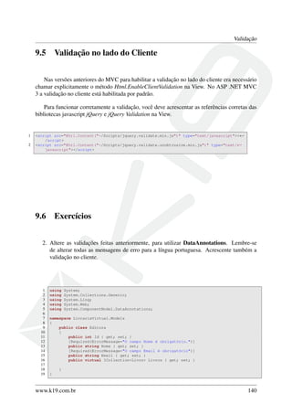 Validação
9.5 Validação no lado do Cliente
Nas versões anteriores do MVC para habilitar a validação no lado do cliente era necessário
chamar explicitamente o método Html.EnableClientValidation na View. No ASP .NET MVC
3 a validação no cliente está habilitada por padrão.
Para funcionar corretamente a validação, você deve acrescentar as referências corretas das
bibliotecas javascript jQuery e jQuery Validation na View.
1 <script src="@Url.Content("~/Scripts/jquery.validate.min.js")" type="text/javascript"><←
/script>
2 <script src="@Url.Content("~/Scripts/jquery.validate.unobtrusive.min.js")" type="text/←
javascript"></script>
9.6 Exercícios
2. Altere as validações feitas anteriormente, para utilizar DataAnnotations. Lembre-se
de alterar todas as mensagens de erro para a língua portuguesa. Acrescente também a
validação no cliente.
1 using System;
2 using System.Collections.Generic;
3 using System.Linq;
4 using System.Web;
5 using System.ComponentModel.DataAnnotations;
6
7 namespace LivrariaVirtual.Models
8 {
9 public class Editora
10 {
11 public int Id { get; set; }
12 [Required(ErrorMessage="O campo Nome é obrigatório.")]
13 public string Nome { get; set; }
14 [Required(ErrorMessage="O campo Email é obrigatório")]
15 public string Email { get; set; }
16 public virtual ICollection<Livro> Livros { get; set; }
17
18 }
19 }
www.k19.com.br 140
 