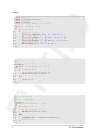 Validação
1 using System;
2 using System.Collections.Generic;
3 using System.Linq;
4 using System.Text;
5 using System.ComponentModel.DataAnnotations;
6
7 namespace LivrariaVirtual.Models
8 {
9 public class Livro
10 {
11 public int Id { get; set; }
12 [Required(ErrorMessage="O campo Título é obrigatório.")]
13 public string Titulo { get; set; }
14 [Required(ErrorMessage = "O campo Preço é obrigatório.")]
15 public decimal Preco { get; set; }
16 [Required(ErrorMessage = "O campo EditoraId é obrigatório.")]
17 public int EditoraId { get; set; }
18 public virtual Editora Editora { get; set; }
19 }
20 }
1 //EditorasController.cs
2 //
3 // POST: /Editoras/Create
4 [HttpPost]
5 public ActionResult Create(Editora editora)
6 {
7 if (ModelState.IsValid)
8 {
9 editoraRepository.Adiciona(editora);
10 return RedirectToAction("Index");
11 }
12 else
13 {
14 return View();
15 }
16 }
1 //LivrosController.cs
2 //
3 // POST: /Livros/Create
4
5 [HttpPost]
6 public ActionResult Create(Livro livro)
7 {
8 if (ModelState.IsValid)
9 {
10 livroRepository.Adiciona(livro);
11 return RedirectToAction("Index");
12 }
13 else
14 {
15 ViewBag.Editoras = livroRepository.BuscaTodas();
16 return View();
17 }
18 }
141 K19 Treinamentos
 