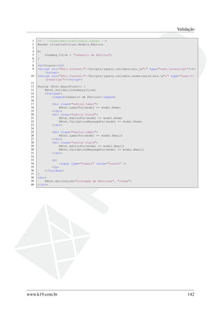 Validação
1 <!-- ~/Views/Editoras/Create.cshtml -->
2 @model LivrariaVirtual.Models.Editora
3
4 @{
5 ViewBag.Title = "Cadastro de Editora";
6 }
7
8 <h2>Create</h2>
9 <script src="@Url.Content("~/Scripts/jquery.validate.min.js")" type="text/javascript"><←
/script>
10 <script src="@Url.Content("~/Scripts/jquery.validate.unobtrusive.min.js")" type="text/←
javascript"></script>
11
12 @using (Html.BeginForm()) {
13 @Html.ValidationSummary(true)
14 <fieldset>
15 <legend>Cadastro de Editora</legend>
16
17 <div class="editor-label">
18 @Html.LabelFor(model => model.Nome)
19 </div>
20 <div class="editor-field">
21 @Html.EditorFor(model => model.Nome)
22 @Html.ValidationMessageFor(model => model.Nome)
23 </div>
24
25 <div class="editor-label">
26 @Html.LabelFor(model => model.Email)
27 </div>
28 <div class="editor-field">
29 @Html.EditorFor(model => model.Email)
30 @Html.ValidationMessageFor(model => model.Email)
31 </div>
32
33 <p>
34 <input type="submit" value="Create" />
35 </p>
36 </fieldset>
37 }
38 <div>
39 @Html.ActionLink("Listagem de Editoras", "Index")
40 </div>
www.k19.com.br 142
 