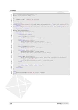 Validação
1 <!-- ~/Views/Livros/Create.cshtml -->
2 @model LivrariaVirtual.Models.Livro
3
4 @{
5 ViewBag.Title = "Cadastro de Livros";
6 }
7
8 <h2>Create</h2>
9 <script src="@Url.Content("~/Scripts/jquery.validate.min.js")" type="text/javascript"><←
/script>
10 <script src="@Url.Content("~/Scripts/jquery.validate.unobtrusive.min.js")" type="text/←
javascript"></script>
11
12 @using (Html.BeginForm()) {
13 @Html.ValidationSummary(true)
14 <fieldset>
15 <legend>Livro</legend>
16
17 <div class="editor-label">
18 @Html.LabelFor(model => model.Titulo)
19 </div>
20 <div class="editor-field">
21 @Html.EditorFor(model => model.Titulo)
22 @Html.ValidationMessageFor(model => model.Titulo)
23 </div>
24
25 <div class="editor-label">
26 @Html.LabelFor(model => model.Preco)
27 </div>
28 <div class="editor-field">
29 @Html.EditorFor(model => model.Preco)
30 @Html.ValidationMessageFor(model => model.Preco)
31 </div>
32
33 <div class="editor-field">
34 @Html.DropDownListFor(model => model.EditoraId, new SelectList(ViewBag.←
Editoras,"Id","Nome"))
35 @Html.ValidationMessageFor(model => model.EditoraId)
36 </div>
37
38 <p>
39 <input type="submit" value="Create" />
40 </p>
41 </fieldset>
42 }
43
44 <div>
45 @Html.ActionLink("Listagem de Livros", "Index")
46 </div>
143 K19 Treinamentos
 