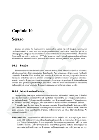 Capítulo 10
Sessão
Quando um cliente for fazer compras na nossa loja virtual ele pode ter, por exemplo, um
carrinho de compras, que é uma informação gerada durante a navegação. A medida que ele vi-
sita as páginas, ele pode ir adicionando ou removendo itens do seu carrinho virtual. Porém isto
é um problema, pois o protocolo HTTP não armazena estado (stateless) das páginas visitadas
anteriormente. Desse modo não podemos armazenar a informação entre uma página e outra.
10.1 Sessão
Nossa tarefa é encontrar um modo de armazenar estes dados no servidor e deixar a informa-
ção disponível para diferentes páginas da aplicação. Para solucionar este problema, é utilizado
o conceito de sessão. Uma sessão é uma maneira de armazenar informações geradas durante a
navegação no lado do servidor. Como o sistema pode ter vários usuários navegando simultane-
amente, também devemos encontrar uma maneira de separar este conjunto de informações por
usuário, para que não haja nehum tipo de conﬂito. Para isto precisamos identiﬁcar unicamente
cada usuário da nossa aplicação de maneira que cada um tenha sua própria sessão.
10.1.1 Identiﬁcando o Usuário
Uma primeira abordagem seria distinguir cada usuário utilizando o endereço de IP. Porém,
caso existam usuários em uma rede local, eles teríam o mesmo IP e não seria possível identiﬁcá-
los individualmente. Podemos considerar ainda o caso de um usuário com o IP dinâmico, caso
ele reconecte durante a navegação, toda a informação do seu histórico recente será perdida.
A solução seria deixar a cargo do servidor a geração de um identiﬁcador único e enviá-lo
para cada usuário. Desta maneira, a cada requisição, o cliente envia de volta este ID de forma
que a aplicação possa reconhecê-lo. O cliente pode reenviar o seu ID de diferentes formas. As
mais utilizadas são:
Reescrita de URL Nesta maneira, o ID é embutido nas próprias URL’s da aplicação. Sendo
assim o ID pode ser reconhecido pela aplicação em todas as requisições. Uma desvanta-
gem é que todas as páginas devem ser geradas dinamicamente para conter o ID em todos
os links e actions. Outro problema é que este ID ﬁca aparente na barra de navegação do
navegador facilitando o acesso de pessoas mal intencionadas que poderiam, por sua vez,
145
 