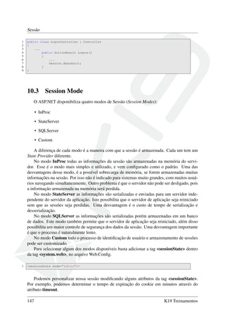 Sessão
1 public class LoginController : Controller
2 {
3 ...
4 public ActionResult Logout()
5 {
6 ...
7 Session.Abandon();
8 }
9 }
10.3 Session Mode
O ASP.NET disponibiliza quatro modos de Sessão (Session Modes):
• InProc
• StateServer
• SQLServer
• Custom
A diferença de cada modo é a maneira com que a sessão é armazenada. Cada um tem um
State Provider diferente.
No modo InProc todas as informações da sessão são armazenadas na memória do servi-
dor. Esse é o modo mais simples e utilizado, e vem conﬁgurado como o padrão. Uma das
desvantagens desse modo, é a possível sobrecarga de memória, se forem armazenadas muitas
informações na sessão. Por isso não é indicado para sistemas muito grandes, com muitos usuá-
rios navegando simultaneamente. Outro problema é que o servidor não pode ser desligado, pois
a informação armazenada na memória será perdida.
No modo StateServer as informações são serializadas e enviadas para um servidor inde-
pendente do servidor da aplicação. Isto possibilita que o servidor de aplicação seja reiniciado
sem que as sessões seja perdidas. Uma desvantagem é o custo de tempo de serialização e
desserialização.
No modo SQLServer as informações são serializadas porém armazenadas em um banco
de dados. Este modo também permite que o servidor de aplicação seja reiniciado, além disso
possibilita um maior controle de segurança dos dados da sessão. Uma desvantagem importante
é que o processo é naturalmente lento.
No modo Custom todo o processo de identiﬁcação de usuário e armazenamento de sessões
pode ser customizado.
Para selecionar algum dos modos disponíveis basta adicionar a tag <sessionState> dentro
da tag <system.web>, no arquivo Web.Conﬁg.
1 <sessionState mode="InProc"/>
Podemos personalizar nossa sessão modiﬁcando alguns atributos da tag <sessionState>.
Por exemplo, podemos determinar o tempo de expiração do cookie em minutos através do
atributo timeout.
147 K19 Treinamentos
 