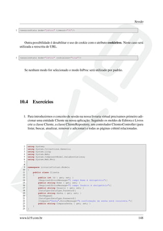Sessão
1 <sessionState mode="InProc" timeout="30"/>
Outra possibilidade é desabilitar o uso de cookie com o atributo cookieless. Neste caso será
utilizada a reescrita de URL.
1 <sessionState mode="InProc" cookieless="true"/>
Se nenhum modo for selecionado o modo InProc será utilizado por padrão.
10.4 Exercícios
1. Para introduzirmos o conceito de sessão na nossa livraria virtual precisamos primeiro adi-
cionar uma entidade Cliente na nossa aplicação. Seguindo os moldes de Editora e Livros
crie a classe Cliente, a classe ClienteRepository, um controlador ClientesController (para
listar, buscar, atualizar, remover e adicionar) e todas as páginas cshtml relacionadas.
1 using System;
2 using System.Collections.Generic;
3 using System.Linq;
4 using System.Web;
5 using System.ComponentModel.DataAnnotations;
6 using System.Web.Mvc;
7
8
9 namespace LivrariaVirtual.Models
10 {
11 public class Cliente
12 {
13 public int Id { get; set; }
14 [Required(ErrorMessage="O campo Nome é obrigatório")]
15 public string Nome { get; set; }
16 [Required(ErrorMessage="O campo Usuário é obrigatório")]
17 public string Usuario { get; set; }
18 [DataType(DataType.Password)]
19 public string Senha { get; set; }
20 [NotMapped]
21 [DataType(DataType.Password)]
22 [Compare("Senha",ErrorMessage="A confirmação da senha está incorreta.")]
23 public string ComparaSenha { get; set; }
24 }
25 }
www.k19.com.br 148
 