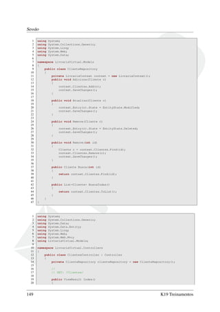 Sessão
1 using System;
2 using System.Collections.Generic;
3 using System.Linq;
4 using System.Web;
5 using System.Data;
6
7 namespace LivrariaVirtual.Models
8 {
9 public class ClienteRepository
10 {
11 private LivrariaContext context = new LivrariaContext();
12 public void Adiciona(Cliente c)
13 {
14 context.Clientes.Add(c);
15 context.SaveChanges();
16 }
17
18 public void Atualiza(Cliente c)
19 {
20 context.Entry(c).State = EntityState.Modified;
21 context.SaveChanges();
22 }
23
24 public void Remove(Cliente c)
25 {
26 context.Entry(c).State = EntityState.Deleted;
27 context.SaveChanges();
28 }
29
30 public void Remove(int id)
31 {
32 Cliente c = context.Clientes.Find(id);
33 context.Clientes.Remove(c);
34 context.SaveChanges();
35 }
36
37 public Cliente Busca(int id)
38 {
39 return context.Clientes.Find(id);
40 }
41
42 public List<Cliente> BuscaTodas()
43 {
44 return context.Clientes.ToList();
45 }
46 }
47 }
1 using System;
2 using System.Collections.Generic;
3 using System.Data;
4 using System.Data.Entity;
5 using System.Linq;
6 using System.Web;
7 using System.Web.Mvc;
8 using LivrariaVirtual.Models;
9
10 namespace LivrariaVirtual.Controllers
11 {
12 public class ClientesController : Controller
13 {
14 private ClienteRepository clienteRepository = new ClienteRepository();
15
16 //
17 // GET: /Clientes/
18
19 public ViewResult Index()
20 {
149 K19 Treinamentos
 