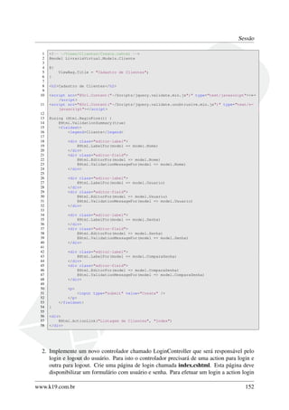 Sessão
1 <!-- ~/Views/Clientes/Create.cshtml -->
2 @model LivrariaVirtual.Models.Cliente
3
4 @{
5 ViewBag.Title = "Cadastro de Clientes";
6 }
7
8 <h2>Cadastro de Clientes</h2>
9
10 <script src="@Url.Content("~/Scripts/jquery.validate.min.js")" type="text/javascript"><←
/script>
11 <script src="@Url.Content("~/Scripts/jquery.validate.unobtrusive.min.js")" type="text/←
javascript"></script>
12
13 @using (Html.BeginForm()) {
14 @Html.ValidationSummary(true)
15 <fieldset>
16 <legend>Cliente</legend>
17
18 <div class="editor-label">
19 @Html.LabelFor(model => model.Nome)
20 </div>
21 <div class="editor-field">
22 @Html.EditorFor(model => model.Nome)
23 @Html.ValidationMessageFor(model => model.Nome)
24 </div>
25
26 <div class="editor-label">
27 @Html.LabelFor(model => model.Usuario)
28 </div>
29 <div class="editor-field">
30 @Html.EditorFor(model => model.Usuario)
31 @Html.ValidationMessageFor(model => model.Usuario)
32 </div>
33
34 <div class="editor-label">
35 @Html.LabelFor(model => model.Senha)
36 </div>
37 <div class="editor-field">
38 @Html.EditorFor(model => model.Senha)
39 @Html.ValidationMessageFor(model => model.Senha)
40 </div>
41
42 <div class="editor-label">
43 @Html.LabelFor(model => model.ComparaSenha)
44 </div>
45 <div class="editor-field">
46 @Html.EditorFor(model => model.ComparaSenha)
47 @Html.ValidationMessageFor(model => model.ComparaSenha)
48 </div>
49
50 <p>
51 <input type="submit" value="Create" />
52 </p>
53 </fieldset>
54 }
55
56 <div>
57 @Html.ActionLink("Listagem de Clientes", "Index")
58 </div>
2. Implemente um novo controlador chamado LoginController que será responsável pelo
login e logout do usuário. Para isto o controlador precisará de uma action para login e
outra para logout. Crie uma página de login chamada index.cshtml. Esta página deve
disponibilizar um formulário com usuário e senha. Para efetuar um login a action login
www.k19.com.br 152
 