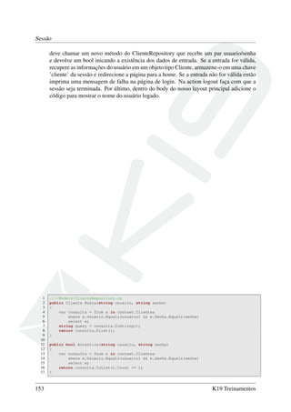 Sessão
deve chamar um novo método do ClienteRepository que recebe um par usuario/senha
e devolve um bool inicando a existência dos dados de entrada. Se a entrada for válida,
recupere as informações do usuário em um objeto tipo Cliente, armazene-o em uma chave
’cliente’ da sessão e redirecione a página para a home. Se a entrada não for válida então
imprima uma mensagem de falha na página de login. Na action logout faça com que a
sessão seja terminada. Por último, dentro do body do nosso layout principal adicione o
código para mostrar o nome do usuário logado.
1 //~/Models/ClienteRepository.cs
2 public Cliente Busca(string usuario, string senha)
3 {
4 var consulta = from e in context.Clientes
5 where e.Usuario.Equals(usuario) && e.Senha.Equals(senha)
6 select e;
7 string query = consulta.ToString();
8 return consulta.First();
9 }
10
11 public bool Autentica(string usuario, string senha)
12 {
13 var consulta = from e in context.Clientes
14 where e.Usuario.Equals(usuario) && e.Senha.Equals(senha)
15 select e;
16 return consulta.ToList().Count >= 1;
17 }
153 K19 Treinamentos
 