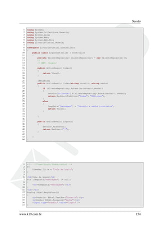 Sessão
1 using System;
2 using System.Collections.Generic;
3 using System.Linq;
4 using System.Web;
5 using System.Web.Mvc;
6 using LivrariaVirtual.Models;
7
8 namespace LivrariaVirtual.Controllers
9 {
10 public class LoginController : Controller
11 {
12 private ClienteRepository clienteRepository = new ClienteRepository();
13 //
14 // GET: /Login/
15
16 public ActionResult Index()
17 {
18 return View();
19 }
20
21 [HttpPost]
22 public ActionResult Index(string usuario, string senha)
23 {
24 if (clienteRepository.Autentica(usuario,senha))
25 {
26 Session["cliente"] = clienteRepository.Busca(usuario, senha);
27 return RedirectToAction("Index", "Editoras");
28 }
29 else
30 {
31 TempData["mensagem"] = "Usuário e senha incorretos";
32 return View();
33 }
34
35 }
36
37 public ActionResult Logout()
38 {
39 Session.Abandon();
40 return Redirect("/");
41 }
42
43 }
44 }
1 <!-- ~/Views/Login/Index.cshtml -->
2 @{
3 ViewBag.Title = "Tela de Login";
4 }
5
6 <h2>Tela de Login</h2>
7 @if (TempData["mensagem"] != null)
8 {
9 <h3>@TempData["mensagem"]</h3>
10 }
11 <h3></h3>
12 @using (Html.BeginForm())
13 {
14 <p>Usuário: @Html.TextBox("Usuario")</p>
15 <p>Senha: @Html.Password("Senha")</p>
16 <input type="submit" value="Logar" />
17 }
www.k19.com.br 154
 