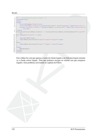 Sessão
1 <!-- ~/Views/Shared/_Layout.cshtml -->
2 <!DOCTYPE html>
3 <html>
4 <head>
5 <title>@ViewBag.Title</title>
6 <link href="@Url.Content("~/Content/Site.css")" rel="stylesheet" type="text/css" />
7 <script src="@Url.Content("~/Scripts/jquery-1.4.4.min.js")" type="text/javascript">←
</script>
8 </head>
9 @{LivrariaVirtual.Models.Cliente c = (LivrariaVirtual.Models.Cliente)Session["cliente"←
];}
10 @if (Session["cliente"] != null)
11 {
12 <span>@c.Nome</span>
13 <span>@Html.ActionLink("Logout","Logout","Login")</span>
14 }
15 else {
16 <span>@Html.ActionLink("Login", "Index", "Login")</span>
17 }
18 <body>
19 @RenderBody()
20 </body>
21 </html>
Este código faz com que apareça o nome do cliente logado e um link para logout somente
se o cliente estiver logado. Note que podemos navegar no sistema sem que estejamos
logados. Este problema será tratado no capítulo de Filtros.
155 K19 Treinamentos
 