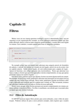 Capítulo 11
Filtros
Muitas vezes em um sistema queremos restringir o acesso à determinadas áreas, seja por
segurança ou por organização.Por exemplo, na nossa aplicação poderíamos deﬁnir que para
poder adicionar, alterar e remover tanto categorias quanto produtos, o usuário deve estar logado
no sistema. Caso contrário, o usuário apenas pode listar as categorias e produtos.
1 public ActionResult FormularioCadastro()
2 {
3 if (Session["cliente"] != null)
4 {
5 return base.View();
6 }
7 else
8 {
9 return base.RedirectToAction("Index", "Login");
10 }
11 }
No exemplo acima, caso um usuário tente adicionar uma categoria através do formulário
de cadastro, o método vai veriﬁcar se o usuário já está logado, através do uso da sessão visto
no capítulo anterior. Senão estiver logado, ele será redirecionado para a página de Login .
Apesar de funcionar, este código apresenta uma inconveniência. Temos que adicionar essa
lógica a todas as Actions que queremos que tenha o mesmo comportamento, ou seja, que apenas
permitam o acesso de usuários logados.
Em outros casos, podemos querer que algumas Actions executem alguma tarefa em comum.
Por exemplo, na nossa loja virtual, poderíamos adicionar uma mensagem em um arquivo de Log
sempre que uma Action fosse realizada. Desse modo, poderíamos guardar um histórico sobre
o que a aplicação mais realizou, qual foi a página mais visitada, etc. Mas novamente, teríamos
que adicionar a mesma tarefa em todas as Actions da nossa aplicação.
Nesses casos, em que várias Actions possuem um mesmo comportamento em comum, po-
demos utilizar o conceito de Filtros. Um ﬁltro é semelhante a um método que é executado antes
ou depois que uma Action é realizada.
11.1 Filtro de Autenticação
O ASP.NET já possui alguns ﬁltros prontos para serem utilizados, como o ﬁltro de auten-
ticação. Podemos utilizar ele para o nosso primeiro exemplo, onde exigimos que o usuário
157
 