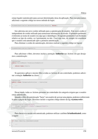 Filtros
esteja logado (autenticado) para acessar determinadas áreas da aplicação. Para isso precisamos
adicionar o seguinte código no nosso método de login:
1 FormsAuthentication.SetAuthCookie(cliente.Usuario, false);
Isto adiciona um novo cookie utilizado para a autenticação do usuário. Este novo cookie é
independente do cookie utilizado para armazenar informações da sessão. O primeiro parâmetro
é referente ao nome do usuário (ou algo que o identiﬁque). O segundo parâmetro é um booleano
relativo ao tipo do cookie, se é permanente ou não. Caso seja true, ele sempre irá considerar
que o usuário está autenticado após a primeira autenticação.
Para eliminar o cookie de autenticação, devemos realizar o seguinte código no logout:
1 FormsAuthentication.SignOut();
Para adicionar o ﬁltro, devemos incluir a anotação Authorize nas Actions em que deseja-
mos a autenticação:
1 [Authorize]
2 public ActionResult FormularioCadastro()
3 {
4 return base.View();
5 }
Se queremos aplicar o mesmo ﬁltro a todas as Actions de um controlador, podemos adicio-
nar a notação Authorize na classe:
1 [Authorize]
2 public class CategoriaController : Controller
3 {
4 ...
5 }
Desse modo, todas as Actions presentes no controlador da categoria exigem que o usuário
esteja autenticado.
Quando o ﬁltro de autenticação “barra” um usuário de acessar uma página, podemos redirecioná-
lo para a página de login. Devemos incluir o seguinte código dentro da tag <system.web>:
1 <authentication mode="Forms">
2 <forms loginUrl="~/Login" timeout="2880"/>
3 </authentication>
Para checar se a sessão está autenticada, podemos utilizar o atributo IsAuthenticated, como
a seguir:
1 if (User.Identity.IsAuthenticated)
2 {
3 ...
4 }
www.k19.com.br 158
 