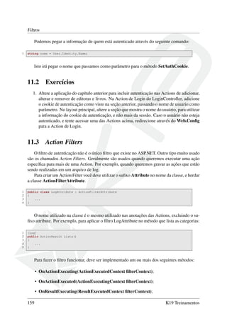 Filtros
Podemos pegar a informação de quem está autenticado através do seguinte comando:
1 string nome = User.Identity.Name;
Isto irá pegar o nome que passamos como parâmetro para o método SetAuthCookie.
11.2 Exercícios
1. Altere a aplicação do capítulo anterior para incluir autenticação nas Actions de adicionar,
alterar e remover de editoras e livros. Na Action de Login do LoginController, adicione
o cookie de autenticação como visto na seção anterior, passando o nome de usuario como
parâmetro. No layout principal, altere a seção que mostra o nome do usuário, para utilizar
a informação do cookie de autenticação, e não mais da sessão. Caso o usuário não esteja
autenticado, e tente acessar uma das Actions acima, redirecione através do Web.Conﬁg
para a Action de Login.
11.3 Action Filters
O ﬁltro de autenticação não é o único ﬁltro que existe no ASP.NET. Outro tipo muito usado
são os chamados Action Filters. Geralmente são usados quando queremos executar uma ação
especíﬁca para mais de uma Action. Por exemplo, quando queremos gravar as ações que estão
sendo realizadas em um arquivo de log.
Para criar um Action Filter você deve utilizar o suﬁxo Attribute no nome da classe, e herdar
a classe ActionFilterAttribute.
1 public class LogAttribute : ActionFilterAttribute
2 {
3 ...
4 }
O nome utilizado na classe é o mesmo utilizado nas anotações das Actions, excluindo o su-
ﬁxo attribute. Por exemplo, para aplicar o ﬁltro LogAttribute no método que lista as categorias:
1 [Log]
2 public ActionResult Lista()
3 {
4 ...
5 }
Para fazer o ﬁltro funcionar, deve ser implementado um ou mais dos seguintes métodos:
• OnActionExecuting(ActionExecutedContext ﬁlterContext);
• OnActionExecuted(ActionExecutingContext ﬁlterContext);
• OnResultExecuting(ResultExecutedContext ﬁlterContext);
159 K19 Treinamentos
 