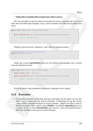Filtros
• OnResultExecuted(ResultExecutingContext ﬁlterContext);
Eles são executados na mesma ordem em que aparecem acima, sendo que todos são execu-
tados antes da renderização da página. Logo, o nosso exemplo com o ﬁltro de log poderia ﬁcar
assim:
1 public class LogAttribute : ActionFilterAttribute
2 {
3 ...
4 public override void OnActionExecuted(ActionExecutedContext filterContext)
5 {
6 // escreve informação de log
7 }
8 ...
9 }
Também é possível passar “parâmetros” para o ﬁltro da seguinte maneira:
1 [Log(Message="Executando lista de categorias"]
2 public ActionResult Lista()
3 {
4 ...
5 }
Sendo que a classe LogAttribute precisa ter um atributo ou propriedade com o mesmo
nome do parâmetro passado.
1 public class LogAttribute : ActionFilterAttribute
2 {
3 public string Message { get; set; }
4
5 public override void OnActionExecuted(ActionExecutedContext filterContext)
6 {
7 // escreve a mensagem no arquivo de log
8 }
9 ...
10 }
Você pode passar vários parâmetros na anotação, separando-os por vírgulas.
11.4 Exercícios
2. Crie um ﬁltro chamado LogAttribute, que grava mensagens em um arquivo de Log, cha-
mado “log.txt” sempre que uma Action é chamada. A informação no log deve incluir
a data, horário e pequena descrição da Action realizada. Aplique este ﬁltro a todas as
Actions do sistema. (Dica: utilize a classe FileInfo e seu método AppendText para criar
o arquivo de log e a classe StreamWriter para escrever, e passe um parâmetro para o
ﬁltro para identiﬁcar a ação que está sendo realizada).
www.k19.com.br 160
 