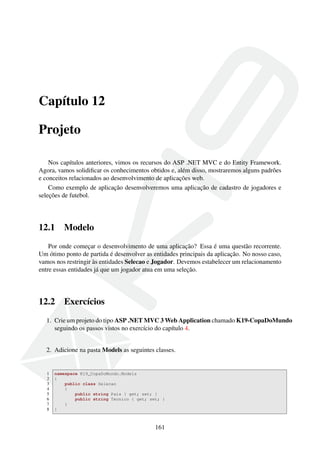 Capítulo 12
Projeto
Nos capítulos anteriores, vimos os recursos do ASP .NET MVC e do Entity Framework.
Agora, vamos solidiﬁcar os conhecimentos obtidos e, além disso, mostraremos alguns padrões
e conceitos relacionados ao desenvolvimento de aplicações web.
Como exemplo de aplicação desenvolveremos uma aplicação de cadastro de jogadores e
seleções de futebol.
12.1 Modelo
Por onde começar o desenvolvimento de uma aplicação? Essa é uma questão recorrente.
Um ótimo ponto de partida é desenvolver as entidades principais da aplicação. No nosso caso,
vamos nos restringir às entidades Selecao e Jogador. Devemos estabelecer um relacionamento
entre essas entidades já que um jogador atua em uma seleção.
12.2 Exercícios
1. Crie um projeto do tipo ASP .NET MVC 3 Web Application chamado K19-CopaDoMundo
seguindo os passos vistos no exercício do capítulo 4.
2. Adicione na pasta Models as seguintes classes.
1 namespace K19_CopaDoMundo.Models
2 {
3 public class Selecao
4 {
5 public string Pais { get; set; }
6 public string Tecnico { get; set; }
7 }
8 }
161
 