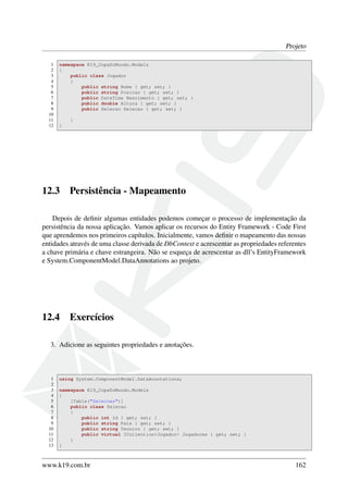 Projeto
1 namespace K19_CopaDoMundo.Models
2 {
3 public class Jogador
4 {
5 public string Nome { get; set; }
6 public string Posicao { get; set; }
7 public DateTime Nascimento { get; set; }
8 public double Altura { get; set; }
9 public Selecao Selecao { get; set; }
10
11 }
12 }
12.3 Persistência - Mapeamento
Depois de deﬁnir algumas entidades podemos começar o processo de implementação da
persistência da nossa aplicação. Vamos aplicar os recursos do Entity Framework - Code First
que aprendemos nos primeiros capítulos. Inicialmente, vamos deﬁnir o mapeamento das nossas
entidades através de uma classe derivada de DbContext e acrescentar as propriedades referentes
a chave primária e chave estrangeira. Não se esqueça de acrescentar as dll’s EntityFramework
e System.ComponentModel.DataAnnotations ao projeto.
12.4 Exercícios
3. Adicione as seguintes propriedades e anotações.
1 using System.ComponentModel.DataAnnotations;
2
3 namespace K19_CopaDoMundo.Models
4 {
5 [Table("Selecoes")]
6 public class Selecao
7 {
8 public int Id { get; set; }
9 public string Pais { get; set; }
10 public string Tecnico { get; set; }
11 public virtual ICollection<Jogador> Jogadores { get; set; }
12 }
13 }
www.k19.com.br 162
 