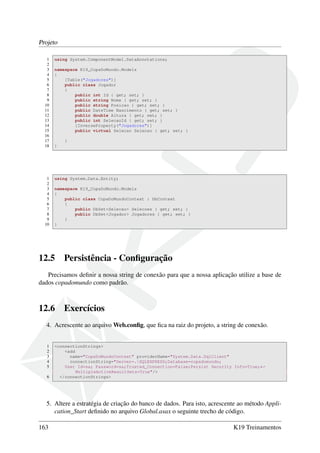 Projeto
1 using System.ComponentModel.DataAnnotations;
2
3 namespace K19_CopaDoMundo.Models
4 {
5 [Table("Jogadores")]
6 public class Jogador
7 {
8 public int Id { get; set; }
9 public string Nome { get; set; }
10 public string Posicao { get; set; }
11 public DateTime Nascimento { get; set; }
12 public double Altura { get; set; }
13 public int SelecaoId { get; set; }
14 [InverseProperty("Jogadores")]
15 public virtual Selecao Selecao { get; set; }
16
17 }
18 }
1 using System.Data.Entity;
2
3 namespace K19_CopaDoMundo.Models
4 {
5 public class CopaDoMundoContext : DbContext
6 {
7 public DbSet<Selecao> Selecoes { get; set; }
8 public DbSet<Jogador> Jogadores { get; set; }
9 }
10 }
12.5 Persistência - Conﬁguração
Precisamos deﬁnir a nossa string de conexão para que a nossa aplicação utilize a base de
dados copadomundo como padrão.
12.6 Exercícios
4. Acrescente ao arquivo Web.conﬁg, que ﬁca na raiz do projeto, a string de conexão.
1 <connectionStrings>
2 <add
3 name="CopaDoMundoContext" providerName="System.Data.SqlClient"
4 connectionString="Server=.SQLEXPRESS;Database=copadomundo;
5 User Id=sa; Password=sa;Trusted_Connection=False;Persist Security Info=True;←
MultipleActiveResultSets=True"/>
6 </connectionStrings>
5. Altere a estratégia de criação do banco de dados. Para isto, acrescente ao método Appli-
cation_Start deﬁnido no arquivo Global.asax o seguinte trecho de código.
163 K19 Treinamentos
 