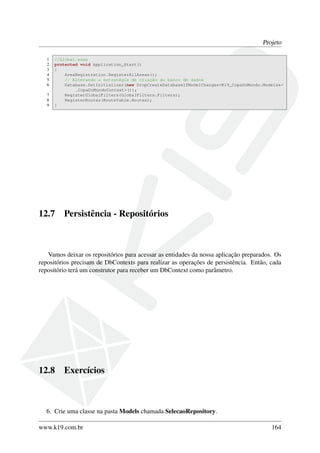 Projeto
1 //Global.asax
2 protected void Application_Start()
3 {
4 AreaRegistration.RegisterAllAreas();
5 // Alterando a estratégia de criação do banco de dados
6 Database.SetInitializer(new DropCreateDatabaseIfModelChanges<K19_CopaDoMundo.Models←
.CopaDoMundoContext>());
7 RegisterGlobalFilters(GlobalFilters.Filters);
8 RegisterRoutes(RouteTable.Routes);
9 }
12.7 Persistência - Repositórios
Vamos deixar os repositórios para acessar as entidades da nossa aplicação preparados. Os
repositórios precisam de DbContexts para realizar as operações de persistência. Então, cada
repositório terá um construtor para receber um DbContext como parâmetro.
12.8 Exercícios
6. Crie uma classe na pasta Models chamada SelecaoRepository.
www.k19.com.br 164
 