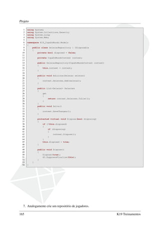 Projeto
1 using System;
2 using System.Collections.Generic;
3 using System.Linq;
4 using System.Web;
5
6 namespace K19_CopaDoMundo.Models
7 {
8 public class SelecaoRepository : IDisposable
9 {
10 private bool disposed = false;
11
12 private CopaDoMundoContext context;
13
14 public SelecaoRepository(CopaDoMundoContext context)
15 {
16 this.context = context;
17 }
18
19 public void Adiciona(Selecao selecao)
20 {
21 context.Selecoes.Add(selecao);
22 }
23
24 public List<Selecao> Selecoes
25 {
26 get
27 {
28 return context.Selecoes.ToList();
29 }
30 }
31 public void Salva()
32 {
33 context.SaveChanges();
34 }
35
36 protected virtual void Dispose(bool disposing)
37 {
38 if (!this.disposed)
39 {
40 if (disposing)
41 {
42 context.Dispose();
43 }
44 }
45 this.disposed = true;
46 }
47
48 public void Dispose()
49 {
50 Dispose(true);
51 GC.SuppressFinalize(this);
52 }
53 }
54 }
7. Analogamente crie um repositório de jogadores.
165 K19 Treinamentos
 