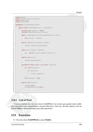 Projeto
1 using System;
2 using System.Collections.Generic;
3 using System.Linq;
4 using System.Web;
5
6 namespace K19_CopaDoMundo.Models
7 {
8 public class JogadorRepository : IDisposable
9 {
10 private bool disposed = false;
11 private CopaDoMundoContext context;
12
13 public JogadorRepository(CopaDoMundoContext context)
14 {
15 this.context = context;
16 }
17
18 public void Adiciona(Jogador jogador)
19 {
20 context.Jogadores.Add(jogador);
21 }
22
23 public List<Jogador> Jogadores
24 {
25 get { return context.Jogadores.ToList(); }
26 }
27
28 public void Salva()
29 {
30 context.SaveChanges();
31 }
32
33 protected virtual void Dispose(bool disposing)
34 {
35 if (!this.disposed)
36 {
37 if (disposing)
38 {
39 context.Dispose();
40 }
41 }
42 this.disposed = true;
43 }
44
45 public void Dispose()
46 {
47 Dispose(true);
48 GC.SuppressFinalize(this);
49 }
50 }
51 }
12.8.1 Unit of Work
O único propósito de criar uma classe UnitOfWork é ter certeza que quando temos múlti-
plos repositórios eles compartilham o mesmo DbContext. Para isto, devemos apenas criar um
método Salva e uma propriedade para cada repositório.
12.9 Exercícios
8. Crie uma classe UnitOfWork na pasta Models.
www.k19.com.br 166
 