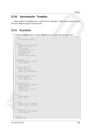 Projeto
12.10 Apresentação - Template
Vamos deﬁnir um template para as telas da nossa aplicação. Aplicaremos algumas regras
CSS para melhorar a parte visual das telas.
12.11 Exercícios
9. Na pasta Content, altere o arquivo Site.css acrescentando algumas regras CSS.
1 .logo{
2 vertical-align: middle;
3 }
4
5 .botao {
6 background-color: #064D83;
7 margin: 0 0 0 20px;
8 color: white;
9 text-decoration: none;
10 font-size: 20px;
11 line-height: 20px;
12 padding: 5px;
13 vertical-align: middle;
14 }
15
16 .botao:hover{
17 background-color: #cccccc;
18 color: #666666;
19 }
20
21 .formulario fieldset{
22 float: left;
23 margin: 0 0 20px 0;
24 border: 1px solid #333333;
25 }
26
27 .formulario fieldset legend{
28 color: #064D83;
29 font-weight: bold;
30 }
31
32 .botao-formulario{
33 background-color: #064D83;
34 color: #ffffff;
35 padding: 5px;
36 vertical-align: middle;
37 border: none;
38 }
39
40 .titulo {
41 color: #064D83;
42 clear: both;
43 }
44
45 .tabela{
46 border: 1px solid #064D83;
47 border-collapse: collapse;
48 }
49
50 .tabela tr th{
51 background-color: #064D83;
52 color: #ffffff;
53 }
54
55 .tabela tr th,
56 .tabela tr td{
www.k19.com.br 168
 