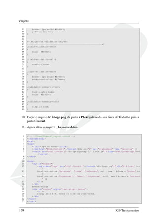 Projeto
57 border: 1px solid #064D83;
58 padding: 2px 5px;
59 }
60
61
62 /* Styles for validation helpers
63 -----------------------------------------------------------*/
64 .field-validation-error
65 {
66 color: #ff0000;
67 }
68
69 .field-validation-valid
70 {
71 display: none;
72 }
73
74 .input-validation-error
75 {
76 border: 1px solid #ff0000;
77 background-color: #ffeeee;
78 }
79
80 .validation-summary-errors
81 {
82 font-weight: bold;
83 color: #ff0000;
84 }
85
86 .validation-summary-valid
87 {
88 display: none;
89 }
10. Copie o arquivo k19-logo.png da pasta K19-Arquivos da sua Área de Trabalho para a
pasta Content.
11. Agora altere o arquivo _Layout.cshtml.
1 <!-- ~/Views/Shared/_Layout.cshtml -->
2 <!DOCTYPE html>
3 <html>
4 <head>
5 <title>Copa do Mundo</title>
6 <link href="@Url.Content("~/Content/Site.css")" rel="stylesheet" type="text/css" />
7 <script src="@Url.Content("~/Scripts/jquery-1.5.1.min.js")" type="text/javascript">←
</script>
8 </head>
9
10 <body>
11 <div id="header">
12 <img class="logo" src="@Url.Content("~/Content/k19-logo.jpg")" alt="K19 Logo" /←
>
13 @Html.ActionLink("Selecoes", "Index", "Selecoes", null, new { @class = "botao" ←
})
14 @Html.ActionLink("Jogadores", "Index", "Jogadores", null, new { @class = "botao←
" })
15 <hr/>
16 </div>
17 @RenderBody()
18 <div id="footer" style="text-align: center">
19 <hr />
20 &copy; 2010 K19. Todos os direitos reservados.
21 </div>
22 </body>
23 </html>
169 K19 Treinamentos
 