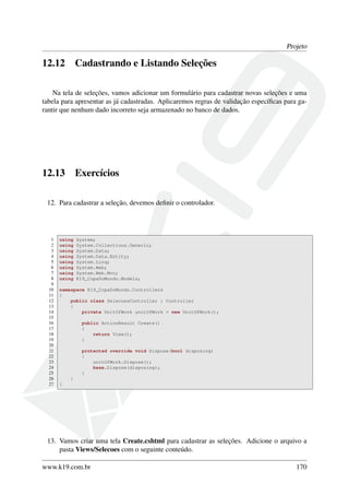 Projeto
12.12 Cadastrando e Listando Seleções
Na tela de seleções, vamos adicionar um formulário para cadastrar novas seleções e uma
tabela para apresentar as já cadastradas. Aplicaremos regras de validação especíﬁcas para ga-
rantir que nenhum dado incorreto seja armazenado no banco de dados.
12.13 Exercícios
12. Para cadastrar a seleção, devemos deﬁnir o controlador.
1 using System;
2 using System.Collections.Generic;
3 using System.Data;
4 using System.Data.Entity;
5 using System.Linq;
6 using System.Web;
7 using System.Web.Mvc;
8 using K19_CopaDoMundo.Models;
9
10 namespace K19_CopaDoMundo.Controllers
11 {
12 public class SelecoesController : Controller
13 {
14 private UnitOfWork unitOfWork = new UnitOfWork();
15
16 public ActionResult Create()
17 {
18 return View();
19 }
20
21 protected override void Dispose(bool disposing)
22 {
23 unitOfWork.Dispose();
24 base.Dispose(disposing);
25 }
26 }
27 }
13. Vamos criar uma tela Create.cshtml para cadastrar as seleções. Adicione o arquivo a
pasta Views/Selecoes com o seguinte conteúdo.
www.k19.com.br 170
 