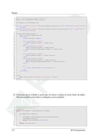 Projeto
1 <!-- ~/Views/Selecoes/Create.cshtml -->
2 @model K19_CopaDoMundo.Models.Selecao
3
4 <h2>Cadastro de Seleções</h2>
5
6 <script src="@Url.Content("~/Scripts/jquery.validate.min.js")" type="text/javascript"><←
/script>
7 <script src="@Url.Content("~/Scripts/jquery.validate.unobtrusive.min.js")" type="text/←
javascript"></script>
8
9 @using (Html.BeginForm()) {
10 @Html.ValidationSummary(true)
11 <fieldset>
12 <legend>Seleção</legend>
13
14 <div class="editor-label">
15 @Html.LabelFor(model => model.Pais)
16 </div>
17 <div class="editor-field">
18 @Html.EditorFor(model => model.Pais)
19 @Html.ValidationMessageFor(model => model.Pais)
20 </div>
21
22 <div class="editor-label">
23 @Html.LabelFor(model => model.Tecnico)
24 </div>
25 <div class="editor-field">
26 @Html.EditorFor(model => model.Tecnico)
27 @Html.ValidationMessageFor(model => model.Tecnico)
28 </div>
29
30 <p>
31 <input type="submit" value="Create" />
32 </p>
33 </fieldset>
34 }
35
36 <div>
37 @Html.ActionLink("Listagem de Seleções", "Index")
38 </div>
14. O próximo passo é deﬁnir a action que irá salvar a seleção no nosso banco de dados.
Devemos também acrescentar as validações a nossa entidade.
1 //SelecoesController.cs
2 [HttpPost]
3 public ActionResult Create(Selecao selecao)
4 {
5 if (ModelState.IsValid)
6 {
7 unitOfWork.SelecaoRepository.Adiciona(selecao);
8 unitOfWork.Salva();
9 return RedirectToAction("Index");
10 }
11 return View(selecao);
12 }
171 K19 Treinamentos
 