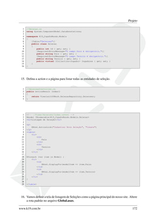 Projeto
1 //Selecao.cs
2 using System.ComponentModel.DataAnnotations;
3
4 namespace K19_CopaDoMundo.Models
5 {
6 [Table("Selecoes")]
7 public class Selecao
8 {
9 public int Id { get; set; }
10 [Required(ErrorMessage="O campo Pais é obrigatório.")]
11 public string Pais { get; set; }
12 [Required(ErrorMessage="O campo Tecnico é obrigatório.")]
13 public string Tecnico { get; set; }
14 public virtual ICollection<Jogador> Jogadores { get; set; }
15 }
16 }
15. Deﬁna a action e a página para listar todas as entidades de seleção.
1 //SelecoesController.cs
2 public ActionResult Index()
3 {
4 return View(unitOfWork.SelecaoRepository.Selecoes);
5 }
1 <!-- ~/Views/Selecoes/Index.cshtml -->
2 @model IEnumerable<K19_CopaDoMundo.Models.Selecao>
3 <h2>Listagem de Seleção</h2>
4
5 <p>
6 @Html.ActionLink("Cadastrar Nova Seleção", "Create")
7 </p>
8 <table>
9 <tr>
10 <th>
11 Pais
12 </th>
13 <th>
14 Tecnico
15 </th>
16 </tr>
17
18 @foreach (var item in Model) {
19 <tr>
20 <td>
21 @Html.DisplayFor(modelItem => item.Pais)
22 </td>
23 <td>
24 @Html.DisplayFor(modelItem => item.Tecnico)
25 </td>
26 </tr>
27 }
28
29 </table>
16. Vamos deﬁnir a tela de listagem de Seleções como a página principal do nosso site. Altere
a rota padrão no arquivo Global.asax.
www.k19.com.br 172
 