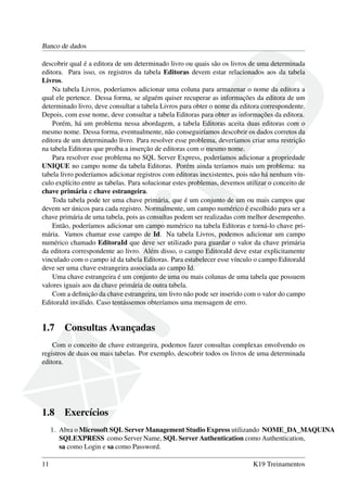 Banco de dados
descobrir qual é a editora de um determinado livro ou quais são os livros de uma determinada
editora. Para isso, os registros da tabela Editoras devem estar relacionados aos da tabela
Livros.
Na tabela Livros, poderíamos adicionar uma coluna para armazenar o nome da editora a
qual ele pertence. Dessa forma, se alguém quiser recuperar as informações da editora de um
determinado livro, deve consultar a tabela Livros para obter o nome da editora correspondente.
Depois, com esse nome, deve consultar a tabela Editoras para obter as informações da editora.
Porém, há um problema nessa abordagem, a tabela Editoras aceita duas editoras com o
mesmo nome. Dessa forma, eventualmente, não conseguiríamos descobrir os dados corretos da
editora de um determinado livro. Para resolver esse problema, deveríamos criar uma restrição
na tabela Editoras que proíba a inserção de editoras com o mesmo nome.
Para resolver esse problema no SQL Server Express, poderíamos adicionar a propriedade
UNIQUE no campo nome da tabela Editoras. Porém ainda teríamos mais um problema: na
tabela livro poderíamos adicionar registros com editoras inexistentes, pois não há nenhum vín-
culo explícito entre as tabelas. Para solucionar estes problemas, devemos utilizar o conceito de
chave primária e chave estrangeira.
Toda tabela pode ter uma chave primária, que é um conjunto de um ou mais campos que
devem ser únicos para cada registro. Normalmente, um campo numérico é escolhido para ser a
chave primária de uma tabela, pois as consultas podem ser realizadas com melhor desempenho.
Então, poderíamos adicionar um campo numérico na tabela Editoras e torná-lo chave pri-
mária. Vamos chamar esse campo de Id. Na tabela Livros, podemos adicionar um campo
numérico chamado EditoraId que deve ser utilizado para guardar o valor da chave primária
da editora correspondente ao livro. Além disso, o campo EditoraId deve estar explicitamente
vinculado com o campo id da tabela Editoras. Para estabelecer esse vínculo o campo EditoraId
deve ser uma chave estrangeira associada ao campo Id.
Uma chave estrangeira é um conjunto de uma ou mais colunas de uma tabela que possuem
valores iguais aos da chave primária de outra tabela.
Com a deﬁnição da chave estrangeira, um livro não pode ser inserido com o valor do campo
EditoraId inválido. Caso tentássemos obteríamos uma mensagem de erro.
1.7 Consultas Avançadas
Com o conceito de chave estrangeira, podemos fazer consultas complexas envolvendo os
registros de duas ou mais tabelas. Por exemplo, descobrir todos os livros de uma determinada
editora.
1.8 Exercícios
1. Abra o Microsoft SQL Server Management Studio Express utilizando NOME_DA_MAQUINA
SQLEXPRESS como Server Name, SQL Server Authentication como Authentication,
sa como Login e sa como Password.
11 K19 Treinamentos
 