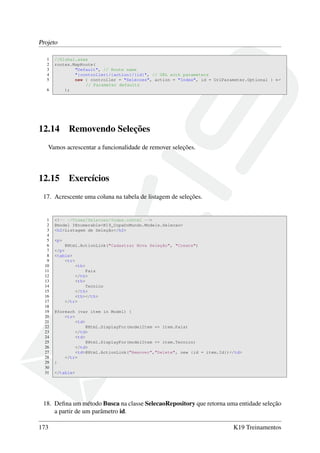 Projeto
1 //Global.asax
2 routes.MapRoute(
3 "Default", // Route name
4 "{controller}/{action}/{id}", // URL with parameters
5 new { controller = "Selecoes", action = "Index", id = UrlParameter.Optional } ←
// Parameter defaults
6 );
12.14 Removendo Seleções
Vamos acrescentar a funcionalidade de remover seleções.
12.15 Exercícios
17. Acrescente uma coluna na tabela de listagem de seleções.
1 <!-- ~/Views/Selecoes/Index.cshtml -->
2 @model IEnumerable<K19_CopaDoMundo.Models.Selecao>
3 <h2>Listagem de Seleção</h2>
4
5 <p>
6 @Html.ActionLink("Cadastrar Nova Seleção", "Create")
7 </p>
8 <table>
9 <tr>
10 <th>
11 Pais
12 </th>
13 <th>
14 Tecnico
15 </th>
16 <th></th>
17 </tr>
18
19 @foreach (var item in Model) {
20 <tr>
21 <td>
22 @Html.DisplayFor(modelItem => item.Pais)
23 </td>
24 <td>
25 @Html.DisplayFor(modelItem => item.Tecnico)
26 </td>
27 <td>@Html.ActionLink("Remover","Delete", new {id = item.Id})</td>
28 </tr>
29 }
30
31 </table>
18. Deﬁna um método Busca na classe SelecaoRepository que retorna uma entidade seleção
a partir de um parâmetro id.
173 K19 Treinamentos
 