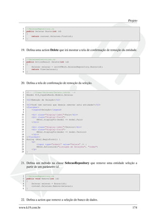 Projeto
1 //SelecaoRepository.cs
2 public Selecao Busca(int id)
3 {
4 return context.Selecoes.Find(id);
5 }
19. Deﬁna uma action Delete que irá mostrar a tela de conﬁrmação de remoção da entidade.
1 //SelecoesController.cs
2 public ActionResult Delete(int id)
3 {
4 Selecao selecao = unitOfWork.SelecaoRepository.Busca(id);
5 return View(selecao);
6 }
20. Deﬁna a tela de conﬁrmação de remoção da seleção.
1 <!-- ~/Views/Selecoes/Delete.cshtml -->
2 @model K19_CopaDoMundo.Models.Selecao
3
4 <h2>Remoção de Seleção</h2>
5
6 <h3>Você tem certeza que deseja remover esta entidade?</h3>
7 <fieldset>
8 <legend>Seleção</legend>
9
10 <div class="display-label">Pais</div>
11 <div class="display-field">
12 @Html.DisplayFor(model => model.Pais)
13 </div>
14
15 <div class="display-label">Tecnico</div>
16 <div class="display-field">
17 @Html.DisplayFor(model => model.Tecnico)
18 </div>
19 </fieldset>
20 @using (Html.BeginForm()) {
21 <p>
22 <input type="submit" value="Delete" /> |
23 @Html.ActionLink("Listagem de Seleções", "Index")
24 </p>
25 }
21. Deﬁna um método na classe SelecaoRepository que remove uma entidade seleção a
partir de um parâmetro id.
1 //SelecaoRepository.cs
2 public void Remove(int id)
3 {
4 Selecao selecao = Busca(id);
5 context.Selecoes.Remove(selecao);
6 }
22. Deﬁna a action que remove a seleção do banco de dados.
www.k19.com.br 174
 