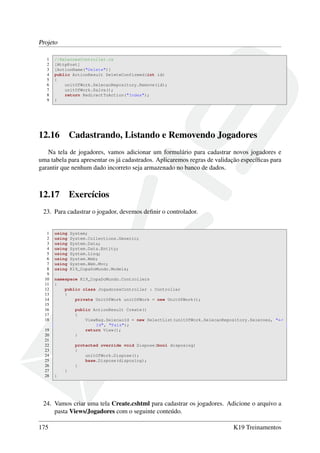 Projeto
1 //SelecoesController.cs
2 [HttpPost]
3 [ActionName("Delete")]
4 public ActionResult DeleteConfirmed(int id)
5 {
6 unitOfWork.SelecaoRepository.Remove(id);
7 unitOfWork.Salva();
8 return RedirectToAction("Index");
9 }
12.16 Cadastrando, Listando e Removendo Jogadores
Na tela de jogadores, vamos adicionar um formulário para cadastrar novos jogadores e
uma tabela para apresentar os já cadastrados. Aplicaremos regras de validação especíﬁcas para
garantir que nenhum dado incorreto seja armazenado no banco de dados.
12.17 Exercícios
23. Para cadastrar o jogador, devemos deﬁnir o controlador.
1 using System;
2 using System.Collections.Generic;
3 using System.Data;
4 using System.Data.Entity;
5 using System.Linq;
6 using System.Web;
7 using System.Web.Mvc;
8 using K19_CopaDoMundo.Models;
9
10 namespace K19_CopaDoMundo.Controllers
11 {
12 public class JogadoresController : Controller
13 {
14 private UnitOfWork unitOfWork = new UnitOfWork();
15
16 public ActionResult Create()
17 {
18 ViewBag.SelecaoId = new SelectList(unitOfWork.SelecaoRepository.Selecoes, "←
Id", "Pais");
19 return View();
20 }
21
22 protected override void Dispose(bool disposing)
23 {
24 unitOfWork.Dispose();
25 base.Dispose(disposing);
26 }
27 }
28 }
24. Vamos criar uma tela Create.cshtml para cadastrar os jogadores. Adicione o arquivo a
pasta Views/Jogadores com o seguinte conteúdo.
175 K19 Treinamentos
 