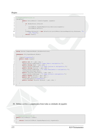 Projeto
1 //JogadoresController.cs
2 [HttpPost]
3 public ActionResult Create(Jogador jogador)
4 {
5 if (ModelState.IsValid)
6 {
7 unitOfWork.JogadorRepository.Adiciona(jogador);
8 unitOfWork.Salva();
9 }
10 ViewBag.SelecaoId = new SelectList(unitOfWork.SelecaoRepository.Selecoes, "←
Id", "Pais");
11 return View();
12 }
1 using System.ComponentModel.DataAnnotations;
2
3 namespace K19_CopaDoMundo.Models
4 {
5 [Table("Jogadores")]
6 public class Jogador
7 {
8 public int Id { get; set; }
9 [Required(ErrorMessage="O campo Nome é obrigatório.")]
10 public string Nome { get; set; }
11 [Required(ErrorMessage = "O campo Posicao é obrigatório.")]
12 public string Posicao { get; set; }
13 [Required(ErrorMessage = "O campo Nascimento é obrigatório.")]
14 [DataType(DataType.Date)]
15 public DateTime Nascimento { get; set; }
16 [Required(ErrorMessage = "O campo Altura é obrigatório.")]
17 public double Altura { get; set; }
18 public int SelecaoId { get; set; }
19 [InverseProperty("Jogadores")]
20 public virtual Selecao Selecao { get; set; }
21
22 }
23 }
26. Deﬁna a action e a página para listar todas as entidades de jogador.
1 //JogadoresController.cs
2 public ActionResult Index()
3 {
4 return View(unitOfWork.JogadorRepository.Jogadores);
5 }
177 K19 Treinamentos
 