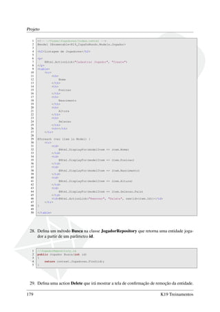 Projeto
1 <!-- ~/Views/Jogadores/Index.cshtml -->
2 @model IEnumerable<K19_CopaDoMundo.Models.Jogador>
3
4 <h2>Listagem de Jogadores</h2>
5
6 <p>
7 @Html.ActionLink("Cadastrar Jogador", "Create")
8 </p>
9 <table>
10 <tr>
11 <th>
12 Nome
13 </th>
14 <th>
15 Posicao
16 </th>
17 <th>
18 Nascimento
19 </th>
20 <th>
21 Altura
22 </th>
23 <th>
24 Selecao
25 </th>
26 <th></th>
27 </tr>
28
29 @foreach (var item in Model) {
30 <tr>
31 <td>
32 @Html.DisplayFor(modelItem => item.Nome)
33 </td>
34 <td>
35 @Html.DisplayFor(modelItem => item.Posicao)
36 </td>
37 <td>
38 @Html.DisplayFor(modelItem => item.Nascimento)
39 </td>
40 <td>
41 @Html.DisplayFor(modelItem => item.Altura)
42 </td>
43 <td>
44 @Html.DisplayFor(modelItem => item.Selecao.Pais)
45 </td>
46 <td>@Html.ActionLink("Remover", "Delete", new{id=item.Id})</td>
47 </tr>
48 }
49
50 </table>
28. Deﬁna um método Busca na classe JogadorRepository que retorna uma entidade joga-
dor a partir de um parâmetro id.
1 //JogadorRepository.cs
2 public Jogador Busca(int id)
3 {
4 return context.Jogadores.Find(id);
5 }
29. Deﬁna uma action Delete que irá mostrar a tela de conﬁrmação de remoção da entidade.
179 K19 Treinamentos
 