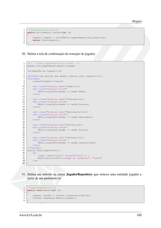 Projeto
1 //JogadoresController.cs
2 public ActionResult Delete(int id)
3 {
4 Jogador jogador = unitOfWork.JogadorRepository.Busca(id);
5 return View(jogador);
6 }
30. Deﬁna a tela de conﬁrmação de remoção do jogador.
1 <!-- ~/Views/Jogadores/Delete.cshtml -->
2 @model K19_CopaDoMundo.Models.Jogador
3
4 <h2>Remoção do Jogador</h2>
5
6 <h3>Você tem certeza que deseja remover este Jogador?</h3>
7 <fieldset>
8 <legend>Jogador</legend>
9
10 <div class="display-label">Nome</div>
11 <div class="display-field">
12 @Html.DisplayFor(model => model.Nome)
13 </div>
14
15 <div class="display-label">Posicao</div>
16 <div class="display-field">
17 @Html.DisplayFor(model => model.Posicao)
18 </div>
19
20 <div class="display-label">Nascimento</div>
21 <div class="display-field">
22 @Html.DisplayFor(model => model.Nascimento)
23 </div>
24
25 <div class="display-label">Altura</div>
26 <div class="display-field">
27 @Html.DisplayFor(model => model.Altura)
28 </div>
29
30 <div class="display-label">Selecao</div>
31 <div class="display-field">
32 @Html.DisplayFor(model => model.Selecao.Pais)
33 </div>
34 </fieldset>
35 @using (Html.BeginForm()) {
36 <p>
37 <input type="submit" value="Delete" /> |
38 @Html.ActionLink("Listagem de Jogadores", "Index")
39 </p>
40 }
31. Deﬁna um método na classe JogadorRepository que remove uma entidade jogador a
partir de um parâmetro id.
1 //JogadorRepository.cs
2 public void Remove(int id)
3 {
4 Jogador jogador = context.Jogadores.Find(id);
5 context.Jogadores.Remove(jogador);
6 }
www.k19.com.br 180
 