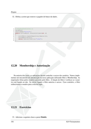 Projeto
32. Deﬁna a action que remove o jogador do banco de dados.
1 //JogadoresController.cs
2 [HttpPost]
3 [ActionName("Delete")]
4 public ActionResult DeleteConfirmed(int id)
5 {
6 unitOfWork.JogadorRepository.Remove(id);
7 unitOfWork.Salva();
8 return RedirectToAction("Index");
9 }
12.20 Membership e Autorização
Na maioria dos casos, as aplicações devem controlar o acesso dos usuários. Vamos imple-
mentar um mecanismo de autenticação na nossa aplicação utilizando ﬁltro e Membership. As
requisições feitas pelos usuários passarão pelo ﬁltro. A função do ﬁltro é veriﬁcar se o usuá-
rio está logado ou não. Se estiver logado o ﬁltro autoriza o acesso. Caso contrário, o ﬁltro
redirecionará o usuário para a tela de login.
12.21 Exercícios
33. Adicione a seguinte classe a pasta Models:
181 K19 Treinamentos
 